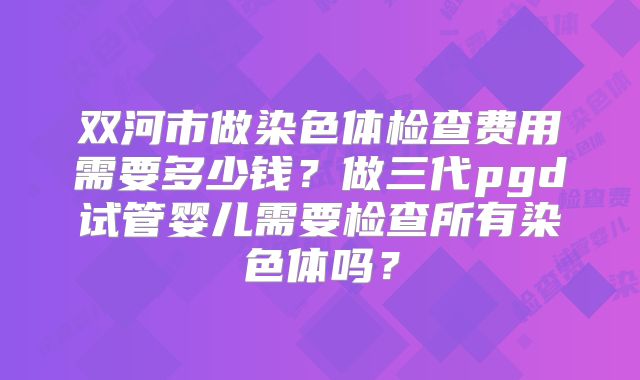 双河市做染色体检查费用需要多少钱?做三代pgd试管婴儿需要检查所有染色体吗?