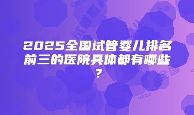 2025全国试管婴儿排名前三的医院具体都有哪些？