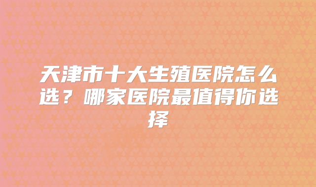 天津市十大生殖医院怎么选？哪家医院最值得你选择