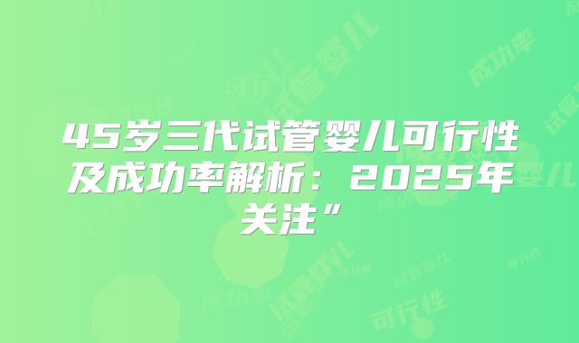 45岁三代试管婴儿可行性及成功率解析：2025年关注”