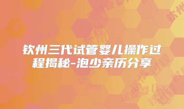 钦州三代试管婴儿操作过程揭秘-泡少亲历分享