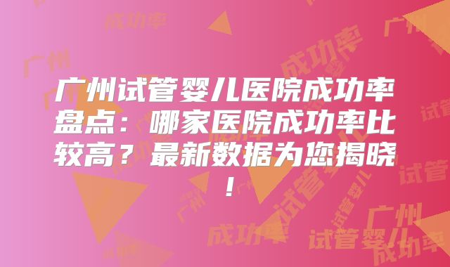 广州试管婴儿医院成功率盘点：哪家医院成功率比较高？最新数据为您揭晓！