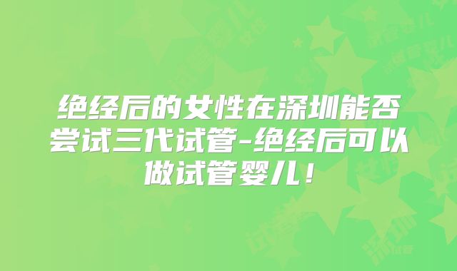 绝经后的女性在深圳能否尝试三代试管-绝经后可以做试管婴儿！
