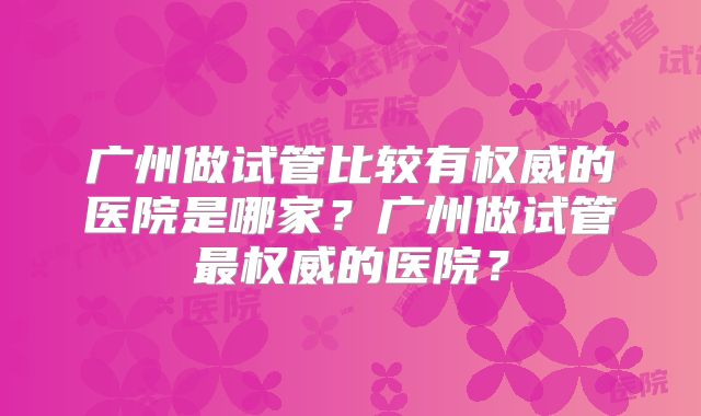 广州做试管比较有权威的医院是哪家？广州做试管最权威的医院？