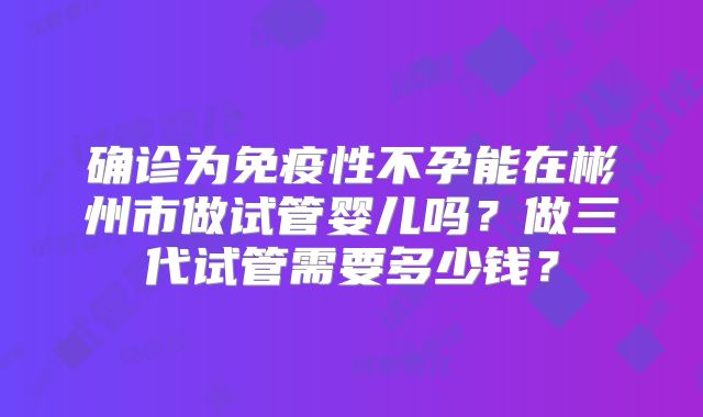 确诊为免疫性不孕能在彬州市做试管婴儿吗？做三代试管需要多少钱？