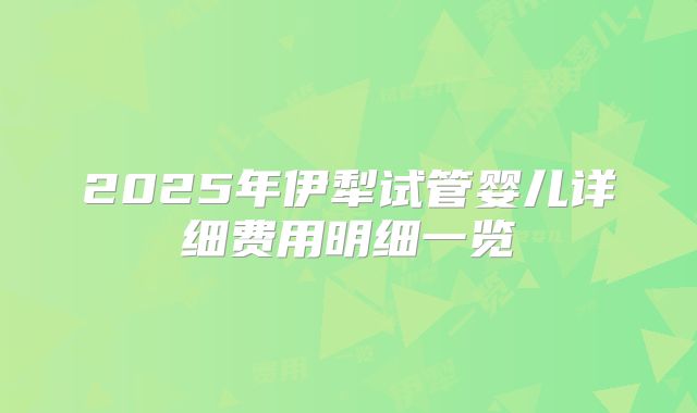 2025年伊犁试管婴儿详细费用明细一览