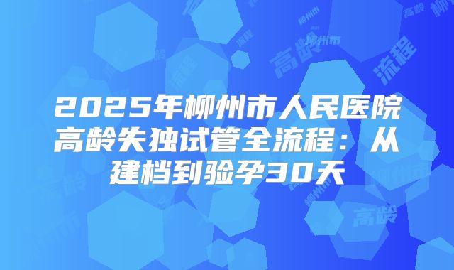 2025年柳州市人民医院高龄失独试管全流程：从建档到验孕30天