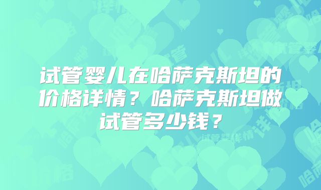 试管婴儿在哈萨克斯坦的价格详情？哈萨克斯坦做试管多少钱？