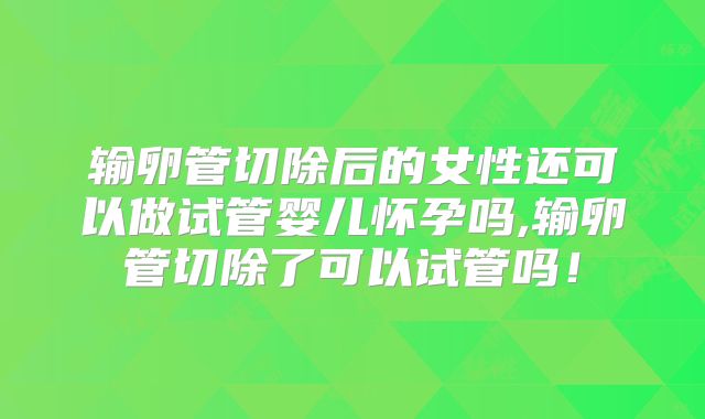 输卵管切除后的女性还可以做试管婴儿怀孕吗,输卵管切除了可以试管吗!