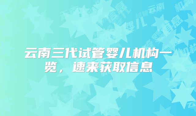 云南三代试管婴儿机构一览，速来获取信息