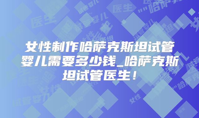 女性制作哈萨克斯坦试管婴儿需要多少钱_哈萨克斯坦试管医生!