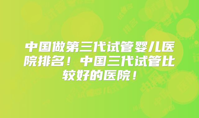 中国做第三代试管婴儿医院排名！中国三代试管比较好的医院！