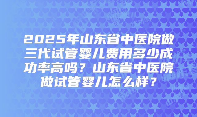 2025年山东省中医院做三代试管婴儿费用多少成功率高吗?山东省中医院做试管婴儿怎么样?