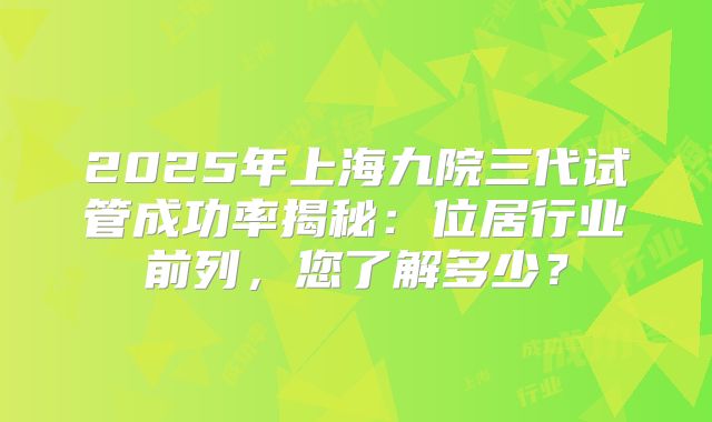 2025年上海九院三代试管成功率揭秘:位居行业前列,您了解多少?