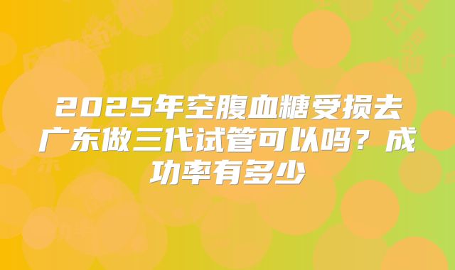 2025年空腹血糖受损去广东做三代试管可以吗?成功率有多少