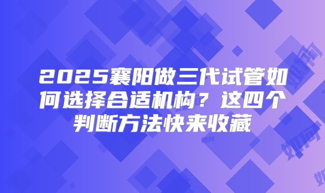 2025襄阳做三代试管如何选择合适机构？这四个判断方法快来收藏