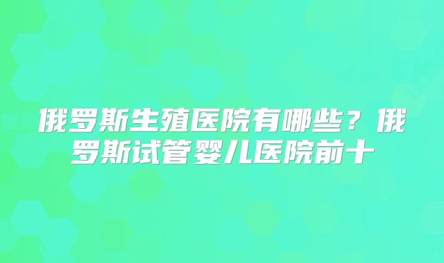 俄罗斯生殖医院有哪些？俄罗斯试管婴儿医院前十