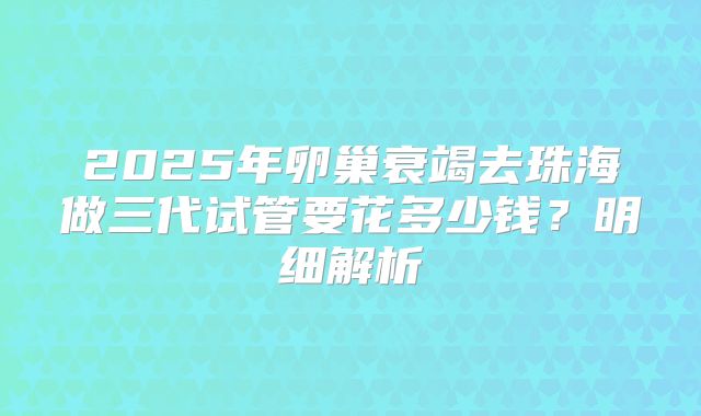2025年卵巢衰竭去珠海做三代试管要花多少钱？明细解析