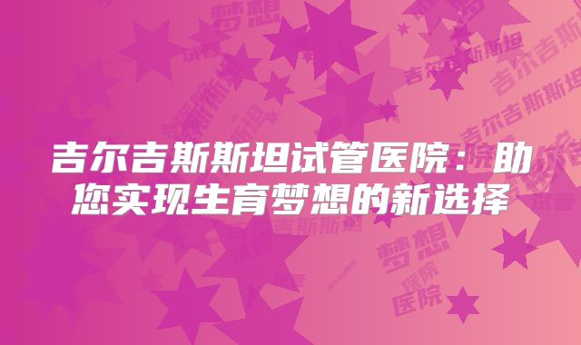 吉尔吉斯斯坦试管医院：助您实现生育梦想的新选择
