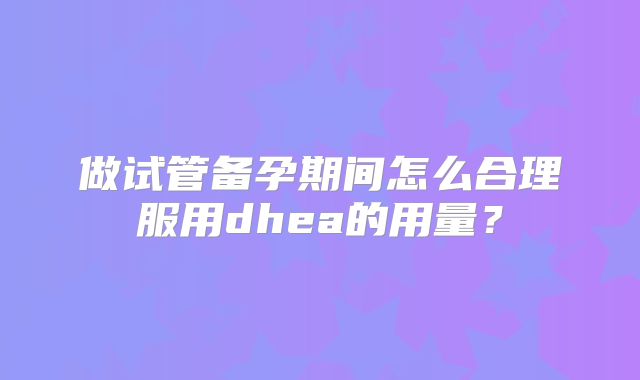 做试管备孕期间怎么合理服用dhea的用量?