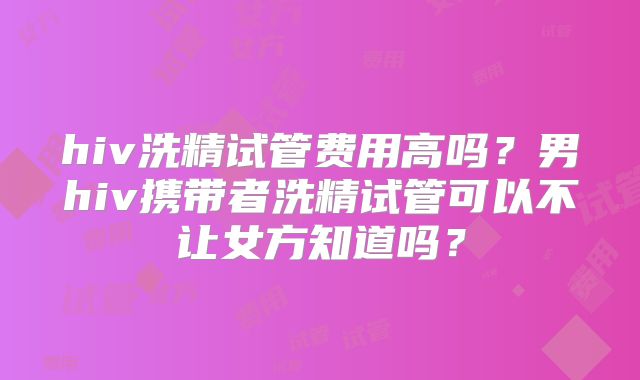 hiv洗精试管费用高吗？男hiv携带者洗精试管可以不让女方知道吗？