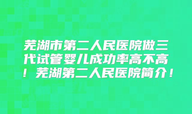 芜湖市第二人民医院做三代试管婴儿成功率高不高！芜湖第二人民医院简介！