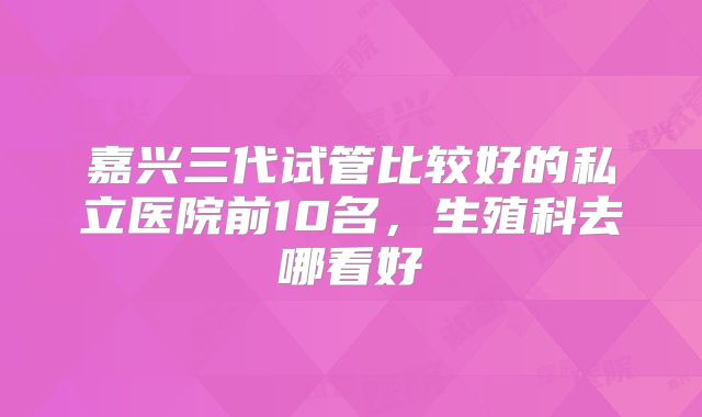 嘉兴三代试管比较好的私立医院前10名,生殖科去哪看好