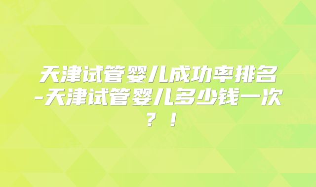 天津试管婴儿成功率排名-天津试管婴儿多少钱一次?!