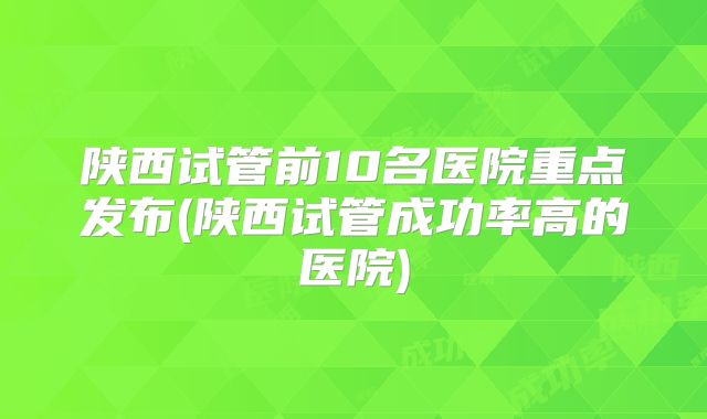 陕西试管前10名医院重点发布(陕西试管成功率高的医院)
