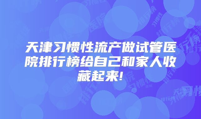 天津习惯性流产做试管医院排行榜给自己和家人收藏起来!