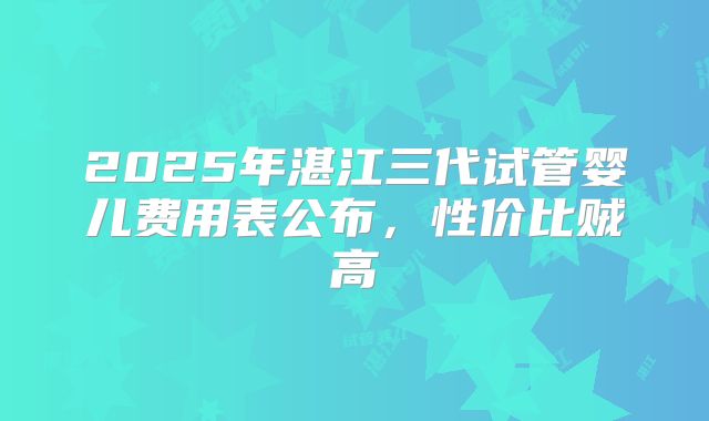 2025年湛江三代试管婴儿费用表公布,性价比贼高