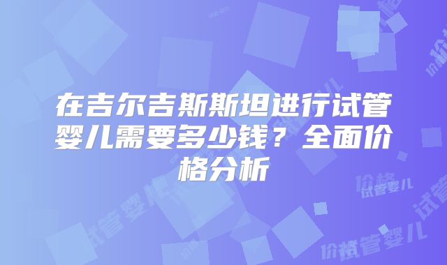 在吉尔吉斯斯坦进行试管婴儿需要多少钱？全面价格分析