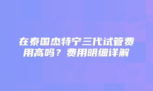 在泰国杰特宁三代试管费用高吗？费用明细详解
