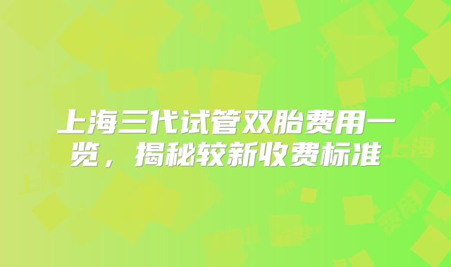 上海三代试管双胎费用一览，揭秘较新收费标准