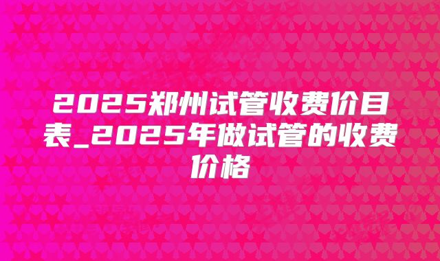 2025郑州试管收费价目表_2025年做试管的收费价格