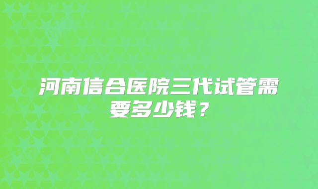 河南信合医院三代试管需要多少钱？