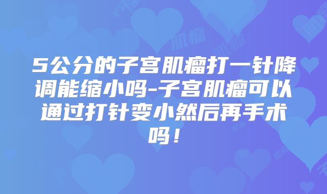 5公分的子宫肌瘤打一针降调能缩小吗-子宫肌瘤可以通过打针变小然后再手术吗！