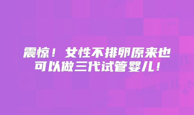 震惊！女性不排卵原来也可以做三代试管婴儿！