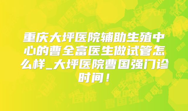 重庆大坪医院辅助生殖中心的曹全富医生做试管怎么样_大坪医院曹国强门诊时间！