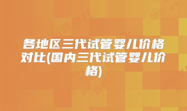 各地区三代试管婴儿价格对比(国内三代试管婴儿价格)