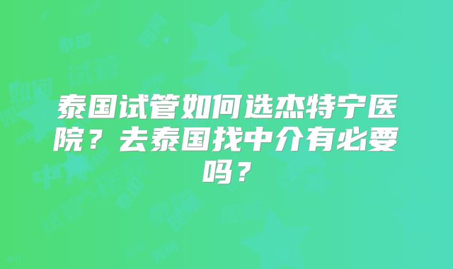泰国试管如何选杰特宁医院？去泰国找中介有必要吗？