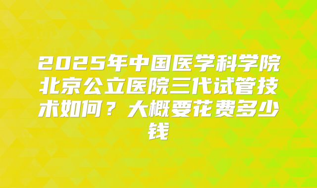 2025年中国医学科学院北京公立医院三代试管技术如何?大概要花费多少钱