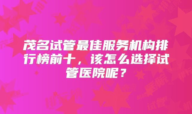 茂名试管最佳服务机构排行榜前十，该怎么选择试管医院呢？