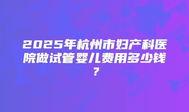 2025年杭州市妇产科医院做试管婴儿费用多少钱？