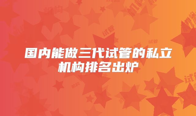 国内能做三代试管的私立机构排名出炉