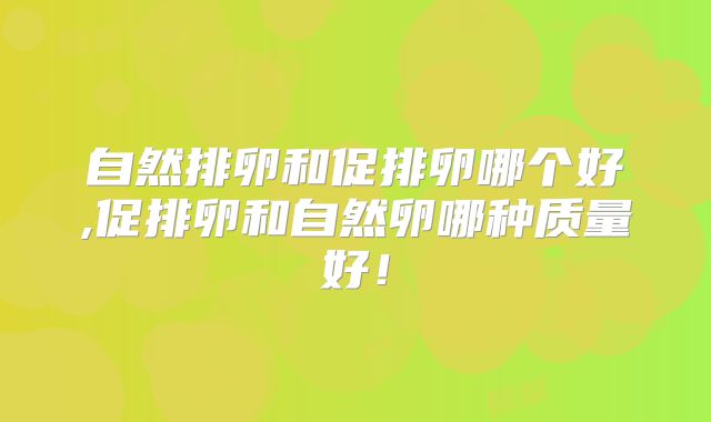 自然排卵和促排卵哪个好,促排卵和自然卵哪种质量好！