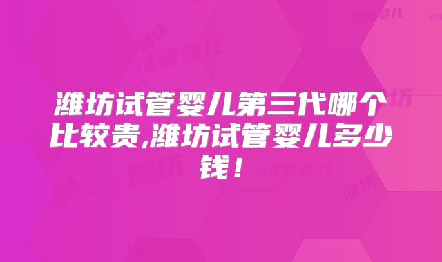 潍坊试管婴儿第三代哪个比较贵,潍坊试管婴儿多少钱！