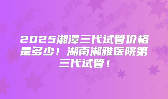 2025湘潭三代试管价格是多少！湖南湘雅医院第三代试管！