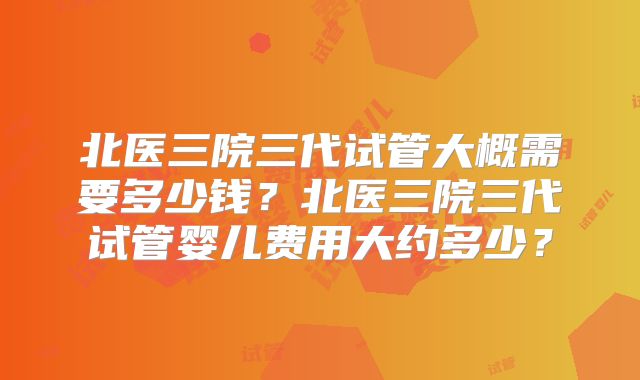 北医三院三代试管大概需要多少钱?北医三院三代试管婴儿费用大约多少?