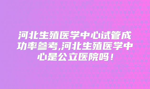 河北生殖医学中心试管成功率参考,河北生殖医学中心是公立医院吗！